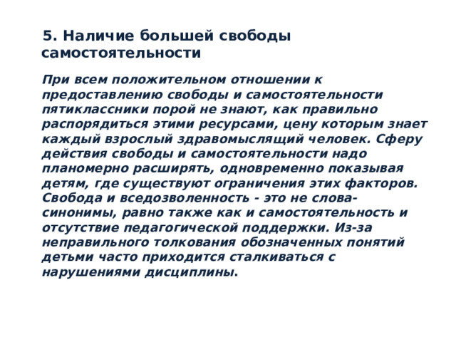 5. Наличие большей свободы самостоятельности   При всем положительном отношении к предоставлению свободы и самостоятельности пятиклассники порой не знают, как правильно распорядиться этими ресурсами, цену которым знает каждый взрослый здравомыслящий человек. Сферу действия свободы и самостоятельности надо планомерно расширять, одновременно показывая детям, где существуют ограничения этих факторов. Свобода и вседозволенность - это не слова-синонимы, равно также как и самостоятельность и отсутствие педагогической поддержки. Из-за неправильного толкования обозначенных понятий детьми часто приходится сталкиваться с нарушениями дисциплины .