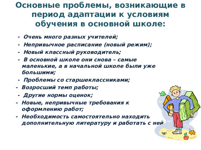 Основные проблемы, возникающие в период адаптации к условиям обучения в основной школе:     -  Очень много разных учителей;   -  Непривычное расписание (новый режим);   -  Новый классный руководитель;   -  В основной школе они снова – самые маленькие, а в начальной школе были уже большими;   -  Проблемы со старшеклассниками; -  Возросший темп работы;   -  Другие нормы оценок; -  Новые, непривычные требования к оформлению работ; -  Необходимость самостоятельно находить дополнительную литературу и работать с ней.