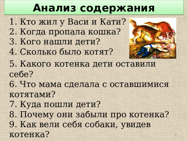 Анализ содержания 1. Кто жил у Васи и Кати? 2. Когда пропала кошка? 3. Кого нашли дети? 4. Сколько было котят? 5. Какого  котенка дети оставили себе? 6. Что мама сделала с оставшимися котятами? 7. Куда пошли дети? 8. Почему они забыли про котенка? 9. Как вели себя собаки, увидев котенка? 10. Что сделал Вася? 11. Почему Вася больше не брал котенка с  собой?