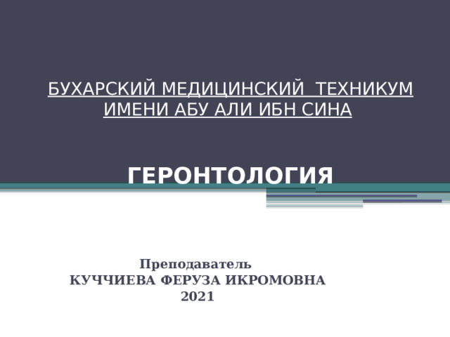 БУХАРСКИЙ МЕДИЦИНСКИЙ ТЕХНИКУМ ИМЕНИ АБУ АЛИ ИБН СИНА      ГЕРОНТОЛОГИЯ Преподаватель КУЧЧИЕВА ФЕРУЗА ИКРОМОВНА 2021