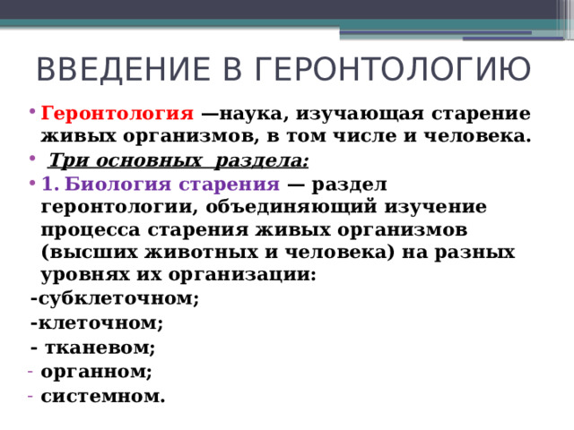 ВВЕДЕНИЕ В ГЕРОНТОЛОГИЮ Геронтология —наука, изучающая старение живых организмов, в том числе и человека.  Три основных раздела: 1.  Биология старения — раздел геронтологии, объединяющий изучение процесса старения живых организмов (высших животных и человека) на разных уровнях их организации:  -субклеточном;  -клеточном;  - тканевом;