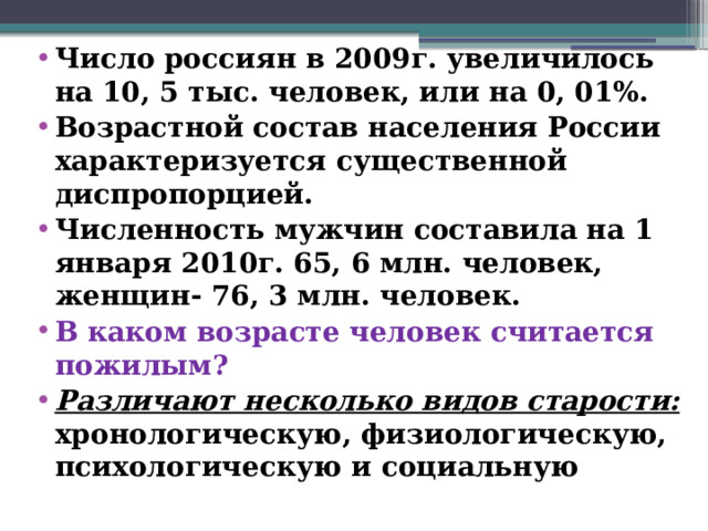 Число россиян в 2009г. увеличилось на 10, 5 тыс. человек, или на 0, 01%. Возрастной состав населения России характеризуется существенной диспропорцией. Численность мужчин составила на 1 января 2010г. 65, 6 млн. человек, женщин- 76, 3 млн. человек. В каком возрасте человек считается пожилым? Различают несколько видов старости: