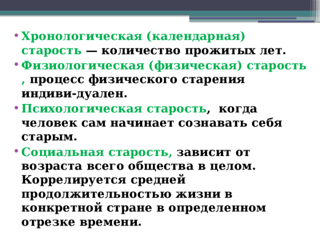 Хронологическая (календарная) старость — количество прожитых лет. Физиологическая (физическая) старость , процесс физического старения индиви-дуален. Психологическая старость , когда человек сам начинает сознавать себя старым. Социальная старость, зависит от возраста всего общества в целом. Коррелируется средней продолжительностью жизни в конкретной стране в определенном отрезке времени.