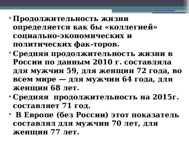 Продолжительность жизни определяется как бы «коллегией» социально-экономических и политических фак-торов. Средняя продолжительность жизни в России по данным 2010 г. составляла для мужчин 59, для женщин 72 года, во всем мире — для мужчин 64 года, для женщин 68 лет. Средняя продолжительность на 2015г. составляет 71 год.  В Европе (без России) этот показатель составлял для мужчин 70 лет, для женщин 77 лет.