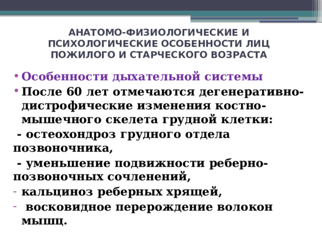 АНАТОМО-ФИЗИОЛОГИЧЕСКИЕ И ПСИХОЛОГИЧЕСКИЕ ОСОБЕННОСТИ ЛИЦ ПОЖИЛОГО И СТАРЧЕСКОГО ВОЗРАСТА Особенности дыхательной системы После 60 лет отмечаются дегенеративно-дистрофические изменения костно-мышечного скелета грудной клетки:  - остеохондроз грудного отдела позвоночника,  - уменьшение подвижности реберно-позвоночных сочленений,