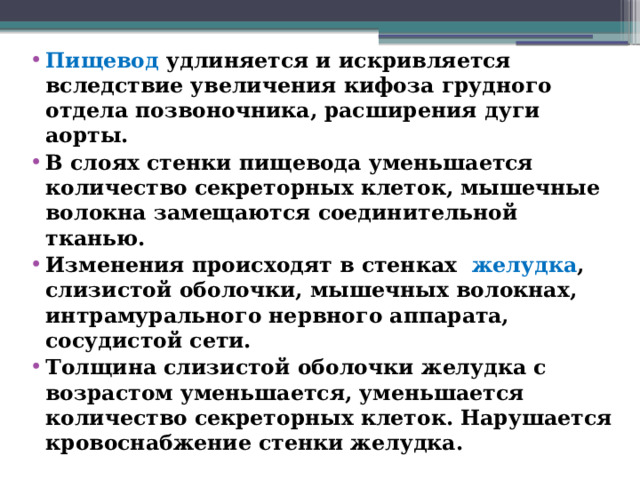 Пищевод удлиняется и искривляется вследствие увеличения кифоза грудного отдела позвоночника, расширения дуги аорты. В слоях стенки пищевода уменьшается количество секреторных клеток, мышечные волокна замещаются соединительной тканью. Изменения происходят в стенках желудка , слизистой оболочки, мышечных волокнах, интрамурального нервного аппарата, сосудистой сети. Толщина слизистой оболочки желудка с возрастом уменьшается, уменьшается количество секреторных клеток. Нарушается кровоснабжение стенки желудка.