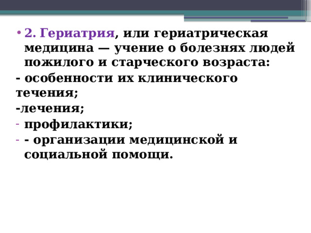 2.  Гериатрия , или гериатрическая медицина — учение о болезнях людей пожилого и старческого возраста: - особенности их клинического течения; -лечения; профилактики; - организации медицинской и социальной помощи.