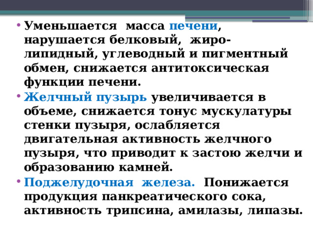 Уменьшается масса печени , нарушается белковый, жиро-липидный, углеводный и пигментный обмен, снижается антитоксическая функции печени. Желчный пузырь увеличивается в объеме, снижается тонус мускулатуры стенки пузыря, ослабляется двигательная активность желчного пузыря, что приводит к застою желчи и образованию камней. Поджелудочная железа. Понижается продукция панкреатического сока, активность трипсина, амилазы, липазы.