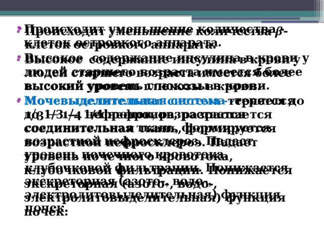 Происходит уменьшение количества -клеток островкого аппарата. Высокое содержание инсулина в крови у людей старшего возраста имеется более высокий уровень глюкозы в крови. Мочевыделительная система - теряется до 1/3 — 1/4 нефронов, разрастается соединительная ткань, формируется возрастной нефросклероз. Падает уровень почечного кровотока, клубочковой фильтрации. Понижается экскреторная (азото-, водо-, электролитовыделительная) функция почек.  