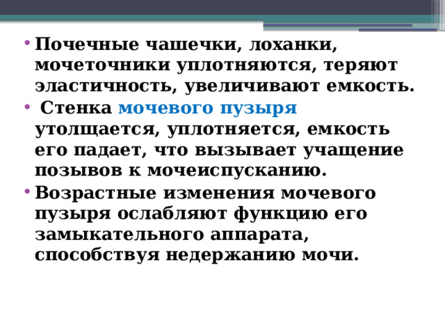 Почечные чашечки, лоханки, мочеточники уплотняются, теряют эластичность, увеличивают емкость.  Стенка мочевого пузыря утолщается, уплотняется, емкость его падает, что вызывает учащение позывов к мочеиспусканию. Возрастные изменения мочевого пузыря ослабляют функцию его замыкательного аппарата, способствуя недержанию мочи.