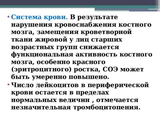 Система крови. В результате нарушения кровоснабжения костного мозга, замещения кроветворной ткани жировой у лиц старших возрастных групп снижается функциональная активность костного мозга, особенно красного (эритроцитного) ростка, СОЭ может быть умеренно повышено. Число лейкоцитов в периферической крови остается в пределах нормальных величин , отмечается незначительная тромбоцитопения.