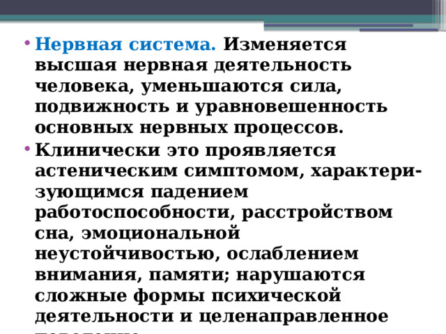 Нервная система. Изменяется высшая нервная деятельность человека, уменьшаются сила, подвижность и уравновешенность основных нервных процессов. Клинически это проявляется астеническим симптомом, характери-зующимся падением работоспособности, расстройством сна, эмоциональной неустойчивостью, ослаблением внимания, памяти; нарушаются сложные формы психической деятельности и целенаправленное поведение.