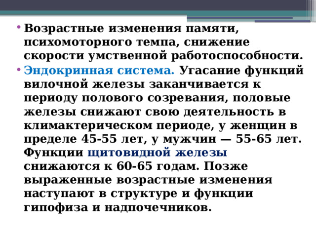 Возрастные изменения памяти, психомоторного темпа, снижение скорости умственной работоспособности. Эндокринная система. Угасание функций вилочной железы заканчивается к периоду полового созревания, половые железы снижают свою деятельность в климактерическом периоде, у женщин в пределе 45-55 лет, у мужчин — 55-65 лет. Функции щитовидной железы снижаются к 60-65 годам. Позже выраженные возрастные изменения наступают в структуре и функции гипофиза и надпочечников.