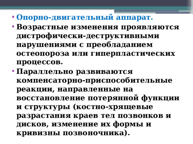 Опорно-двигательный аппарат. Возрастные изменения проявляются дистрофически-деструктивными нарушениями с преобладанием остеопороза или гиперпластических процессов. Параллельно развиваются компенсаторно-приспособительные реакции, направленные на восстановление потерянной функции и структуры (костно-хрящевые разрастания краев тел позвонков и дисков, изменение их формы и кривизны позвоночника).