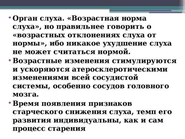 Орган слуха. «Возрастная норма слуха», но правильнее говорить о «возрастных отклонениях слуха от нормы», ибо никакое ухудшение слуха не может считаться нормой. Возрастные изменения стимулируются и ускоряются атеросклеротическими изменениями всей сосудистой системы, особенно сосудов головного мозга. Время появления признаков старческого снижения слуха, темп его развития индивидуальны, как и сам процесс старения