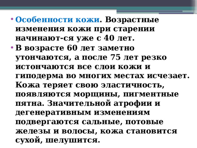 Особенности кожи . Возрастные изменения кожи при старении начинают-ся уже с 40 лет. В возрасте 60 лет заметно утончаются, а после 75 лет резко истончаются все слои кожи и гиподерма во многих местах исчезает. Кожа теряет свою эластичность, появляются морщины, пигментные пятна. Значительной атрофии и дегенеративным изменениям подвергаются сальные, потовые железы и волосы, кожа становится сухой, шелушится.