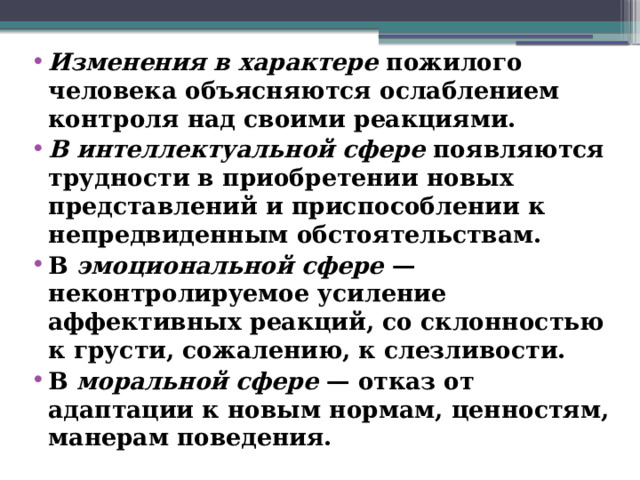 Изменения в характере пожилого человека объясняются ослаблением контроля над своими реакциями. В интеллектуальной сфере появляются трудности в приобретении новых представлений и приспособлении к непредвиденным обстоятельствам. В эмоциональной сфере — неконтролируемое усиление аффективных реакций, со склонностью к грусти, сожалению, к слезливости. В моральной сфере — отказ от адаптации к новым нормам, ценностям, манерам поведения.