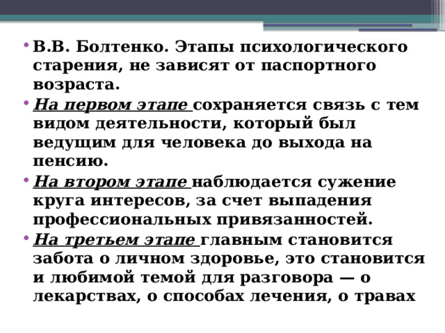 В.В. Болтенко. Этапы психологического старения, не зависят от паспортного возраста. На первом этапе сохраняется связь с тем видом деятельности, который был ведущим для человека до выхода на пенсию. На втором этапе наблюдается сужение круга интересов, за счет выпадения профессиональных привязанностей. На третьем этапе