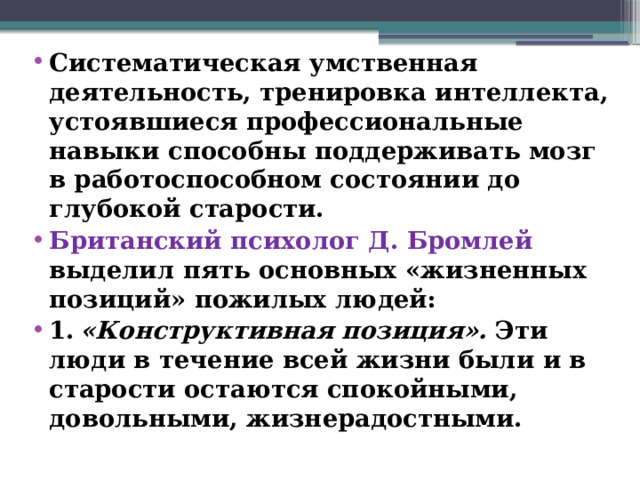 Систематическая умственная деятельность, тренировка интеллекта, устоявшиеся профессиональные навыки способны поддерживать мозг в работоспособном состоянии до глубокой старости. Британский психолог Д. Бромлей выделил пять основных «жизненных позиций» пожилых людей: 1.  «Конструктивная позиция». Эти люди в течение всей жизни были и в старости остаются спокойными, довольными, жизнерадостными.