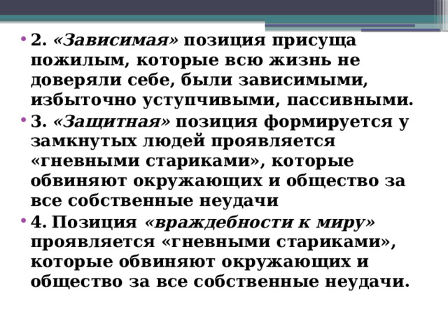 2.  «Зависимая» позиция присуща пожилым, которые всю жизнь не доверяли себе, были зависимыми, избыточно уступчивыми, пассивными. 3.  «Защитная» позиция формируется у замкнутых людей проявляется «гневными стариками», которые обвиняют окружающих и общество за все собственные неудачи 4.  Позиция «враждебности к миру» проявляется «гневными стариками», которые обвиняют окружающих и общество за все собственные неудачи.