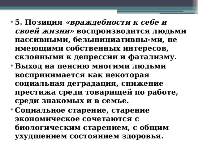 5. Позиция «враждебности к себе и своей жизни» воспроизводится людьми пассивными, безынициативны-ми, не имеющими собственных интересов, склонными к депрессии и фатализму. Выход на пенсию многими людьми воспринимается как некоторая социальная деградация, снижение престижа среди товарищей по работе, среди знакомых и в семье. Социальное старение, старение экономическое сочетаются с биологическим старением, с общим ухудшением состоянием здоровья.