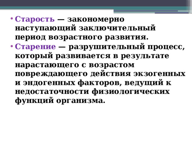 Старость — закономерно наступающий заключительный период возрастного развития. Старение — разрушительный процесс, который развивается в результате нарастающего с возрастом повреждающего действия экзогенных и эндогенных факторов, ведущий к недостаточности физиологических функций организма.