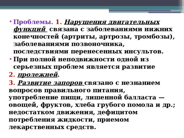 Проблемы. 1.  Нарушения двигательных функций связана с заболеваниями нижних конечностей (артриты, артрозы, тромбозы), заболеваниями позвоночника, последствиями перенесенных инсультов. При полной неподвижности одной из серьезных проблем является развитие 2.  пролежней . 3.  Развитие запоров