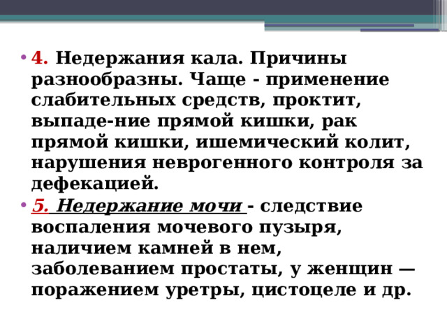 4. Недержания кала. Причины разнообразны. Чаще - применение слабительных средств, проктит, выпаде-ние прямой кишки, рак прямой кишки, ишемический колит, нарушения неврогенного контроля за дефекацией. 5. Недержание мочи