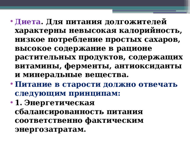 Диета . Для питания долгожителей характерны невысокая калорийность, низкое потребление простых сахаров, высокое содержание в рационе растительных продуктов, содержащих витамины, ферменты, антиоксиданты и минеральные вещества. Питание в старости должно отвечать следующим принципам: 1.  Энергетическая сбалансированность питания соответственно фактическим энергозатратам.