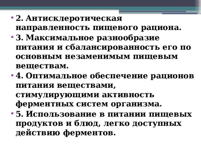 2.  Антисклеротическая направленность пищевого рациона. 3.  Максимальное разнообразие питания и сбалансированность его по основным незаменимым пищевым веществам. 4.  Оптимальное обеспечение рационов питания веществами, стимулирующими активность ферментных систем организма. 5.  Использование в питании пищевых продуктов и блюд, легко доступных действию ферментов.