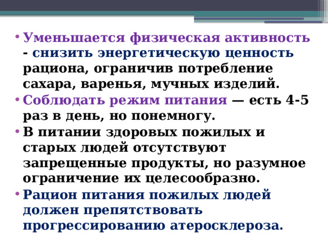 Уменьшается физическая активность - снизить энергетическую ценность рациона, ограничив потребление сахара, варенья, мучных изделий. Соблюдать режим питания — есть 4-5 раз в день, но понемногу. В питании здоровых пожилых и старых людей отсутствуют запрещенные продукты, но разумное ограничение их целесообразно. Рацион питания пожилых людей должен препятствовать прогрессированию атеросклероза.