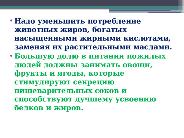 Надо уменьшить потребление животных жиров, богатых насыщенными жирными кислотами, заменяя их растительными маслами. Большую долю в питании пожилых людей должны занимать овощи, фрукты и ягоды, которые стимулируют секрецию пищеварительных соков и способствуют лучшему усвоению белков и жиров.