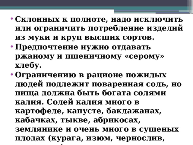 Склонных к полноте, надо исключить или ограничить потребление изделий из муки и круп высших сортов. Предпочтение нужно отдавать ржаному и пшеничному «серому» хлебу. Ограничению в рационе пожилых людей подлежит поваренная соль, но пища должна быть богата солями калия. Солей калия много в картофеле, капусте, баклажанах, кабачках, тыкве, абрикосах, землянике и очень много в сушеных плодах (курага, изюм, чернослив, шиповник).