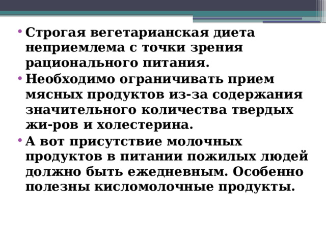 Строгая вегетарианская диета неприемлема с точки зрения рационального питания. Необходимо ограничивать прием мясных продуктов из-за содержания значительного количества твердых жи-ров и холестерина. А вот присутствие молочных продуктов в питании пожилых людей должно быть ежедневным. Особенно полезны кисломолочные продукты.