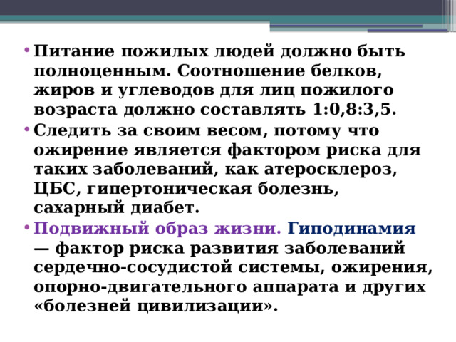 Питание пожилых людей должно быть полноценным. Соотношение белков, жиров и углеводов для лиц пожилого возраста должно составлять 1:0,8:3,5. Следить за своим весом, потому что ожирение является фактором риска для таких заболеваний, как атеросклероз, ЦБС, гипертоническая болезнь, сахарный диабет. Подвижный образ жизни. Гиподинамия — фактор риска развития заболеваний сердечно-сосудистой системы, ожирения, опорно-двигательного аппарата и других «болезней цивилизации».