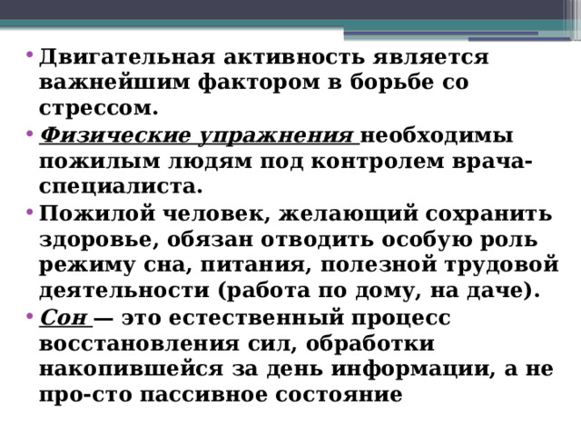 Двигательная активность является важнейшим фактором в борьбе со стрессом. Физические упражнения необходимы пожилым людям под контролем врача-специалиста. Пожилой человек, желающий сохранить здоровье, обязан отводить особую роль режиму сна, питания, полезной трудовой деятельности (работа по дому, на даче). Сон