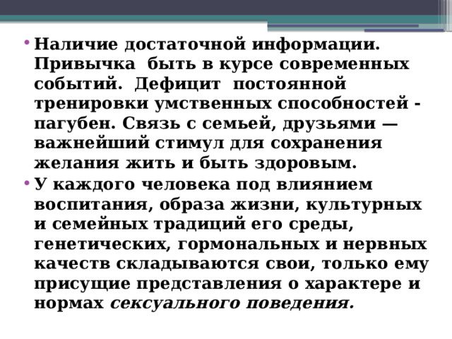 Наличие достаточной информации. Привычка быть в курсе современных событий. Дефицит постоянной тренировки умственных способностей -пагубен. Связь с семьей, друзьями — важнейший стимул для сохранения желания жить и быть здоровым. У каждого человека под влиянием воспитания, образа жизни, культурных и семейных традиций его среды, генетических, гормональных и нервных качеств складываются свои, только ему присущие представления о характере и нормах сексуального поведения.