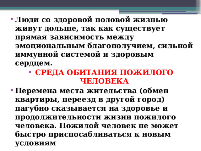 Люди со здоровой половой жизнью живут дольше, так как существует прямая зависимость между эмоциональным благополучием, сильной иммунной системой и здоровым сердцем. СРЕДА ОБИТАНИЯ ПОЖИЛОГО ЧЕЛОВЕКА Перемена места жительства (обмен квартиры, переезд в другой город) пагубно сказывается на здоровье и продолжительности жизни пожилого человека. Пожилой человек не может быстро приспосабливаться к новым условиям