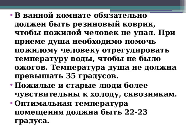 В ванной комнате обязательно должен быть резиновый коврик, чтобы пожилой человек не упал. При приеме душа необходимо помочь пожилому человеку отрегулировать температуру воды, чтобы не было ожогов. Температура душа не должна превышать 35 градусов. Пожилые и старые люди более чувствительны к холоду, сквознякам. Оптимальная температура помещения должна быть 22-23 градуса.