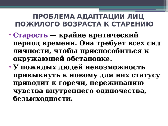 ПРОБЛЕМА АДАПТАЦИИ ЛИЦ ПОЖИЛОГО ВОЗРАСТА К СТАРЕНИЮ Старость — крайне критический период времени. Она требует всех сил личности, чтобы приспособиться к окружающей обстановке. У пожилых людей невозможность привыкнуть к новому для них статусу приводит к горечи, переживанию чувства внутреннего одиночества, безысходности.