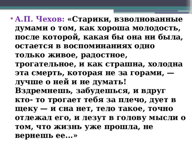 А.П. Чехов: «Старики, взволнованные думами о том, как хороша молодость, после которой, какая бы она ни была, остается в воспоминаниях одно только живое, радостное, трогательное, и как страшна, холодна эта смерть, которая не за горами, — лучше о ней и не думать! Вздремнешь, забудешься, и вдруг кто- то трогает тебя за плечо, дует в щеку — и сна нет, тело такое, точно отлежал его, и лезут в голову мысли о том, что жизнь уже прошла, не вернешь ее...»