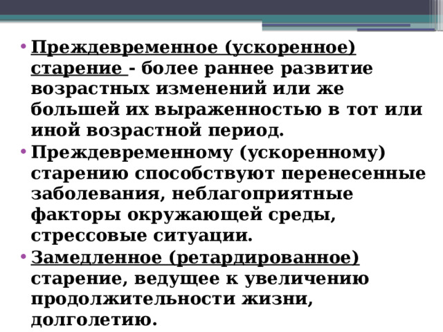 Преждевременное (ускоренное) старение - более раннее развитие возрастных изменений или же большей их выраженностью в тот или иной возрастной период. Преждевременному (ускоренному) старению способствуют перенесенные заболевания, неблагоприятные факторы окружающей среды, стрессовые ситуации. Замедленное (ретардированное)