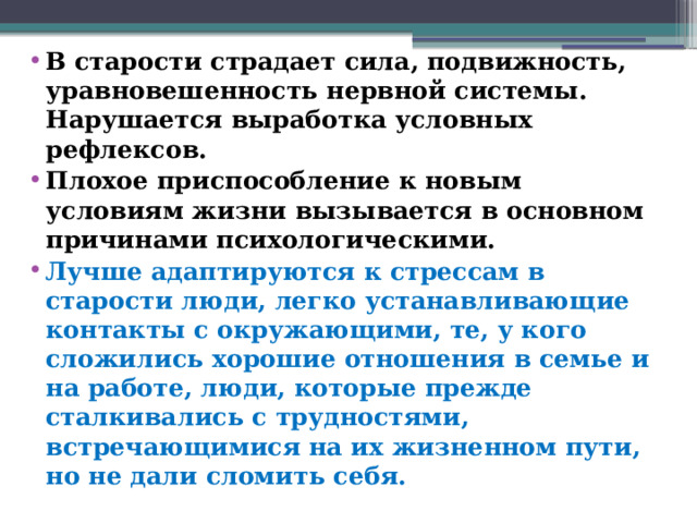 В старости страдает сила, подвижность, уравновешенность нервной системы. Нарушается выработка условных рефлексов. Плохое приспособление к новым условиям жизни вызывается в основном причинами психологическими. Лучше адаптируются к стрессам в старости люди, легко устанавливающие контакты с окружающими, те, у кого сложились хорошие отношения в семье и на работе, люди, которые прежде сталкивались с трудностями, встречающимися на их жизненном пути, но не дали сломить себя.