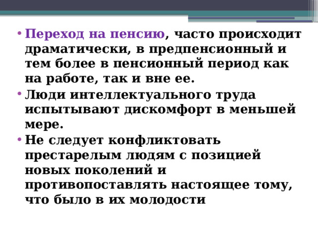 Переход на пенсию , часто происходит драматически, в предпенсионный и тем более в пенсионный период как на работе, так и вне ее. Люди интеллектуального труда испытывают дискомфорт в меньшей мере. Не следует конфликтовать престарелым людям с позицией новых поколений и противопоставлять настоящее тому, что было в их молодости