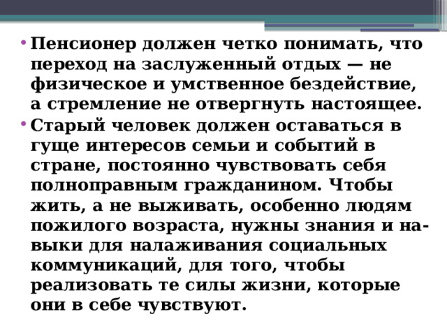 Пенсионер должен четко понимать, что переход на заслуженный отдых — не физическое и умственное бездействие, а стремление не отвергнуть настоящее. Старый человек должен оставаться в гуще интересов семьи и событий в стране, постоянно чувствовать себя полноправным гражданином. Чтобы жить, а не выживать, особенно людям пожилого возраста, нужны знания и на-выки для налаживания социальных коммуникаций, для того, чтобы реализовать те силы жизни, которые они в себе чувствуют.