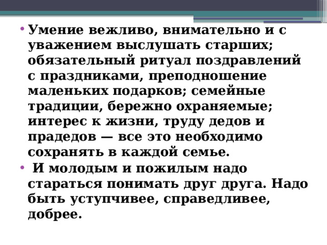 Умение вежливо, внимательно и с уважением выслушать старших; обязательный ритуал поздравлений с праздниками, преподношение маленьких подарков; семейные традиции, бережно охраняемые; интерес к жизни, труду дедов и прадедов — все это необходимо сохранять в каждой семье.  И молодым и пожилым надо стараться понимать друг друга. Надо быть уступчивее, справедливее, добрее.