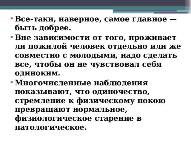 Все-таки, наверное, самое главное — быть добрее. Вне зависимости от того, проживает ли пожилой человек отдельно или же совместно с молодыми, надо сделать все, чтобы он не чувствовал себя одиноким. Многочисленные наблюдения показывают, что одиночество, стремление к физическому покою превращают нормальное, физиологическое старение в патологическое.