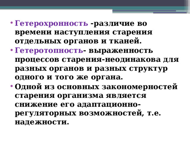 Гетерохронность -различие во времени наступления старения отдельных органов и тканей. Гетеротопность - выраженность процессов старения-неодинакова для разных органов и разных структур одного и того же органа. Одной из основных закономерностей старения организма является снижение его адаптационно- регуляторных возможностей, т.е. надежности.