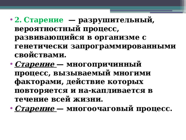 2.  Старение — разрушительный, вероятностный процесс, развивающийся в организме с генетически запрограммированными свойствами. Старение — многопричинный процесс, вызываемый многими факторами, действие которых повторяется и на-капливается в течение всей жизни. Старение