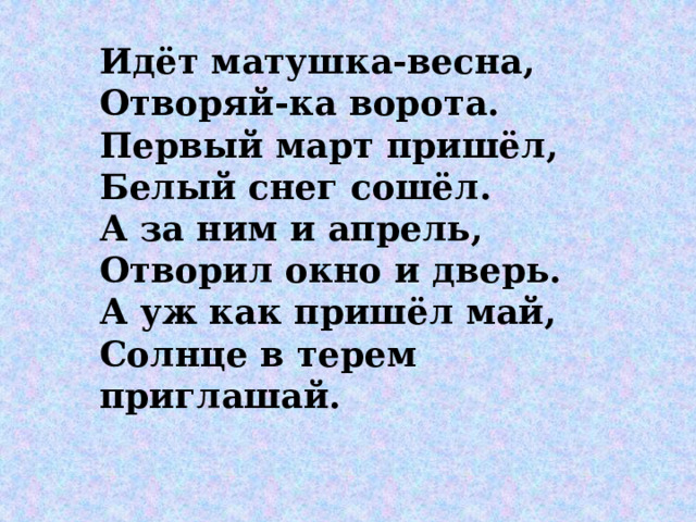 Идёт матушка-весна, Отворяй-ка ворота. Первый март пришёл, Белый снег сошёл. А за ним и апрель, Отворил окно и дверь. А уж как пришёл май, Солнце в терем приглашай.